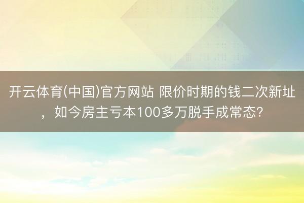 开云体育(中国)官方网站 限价时期的钱二次新址，如今房主亏本100多万脱手成常态？